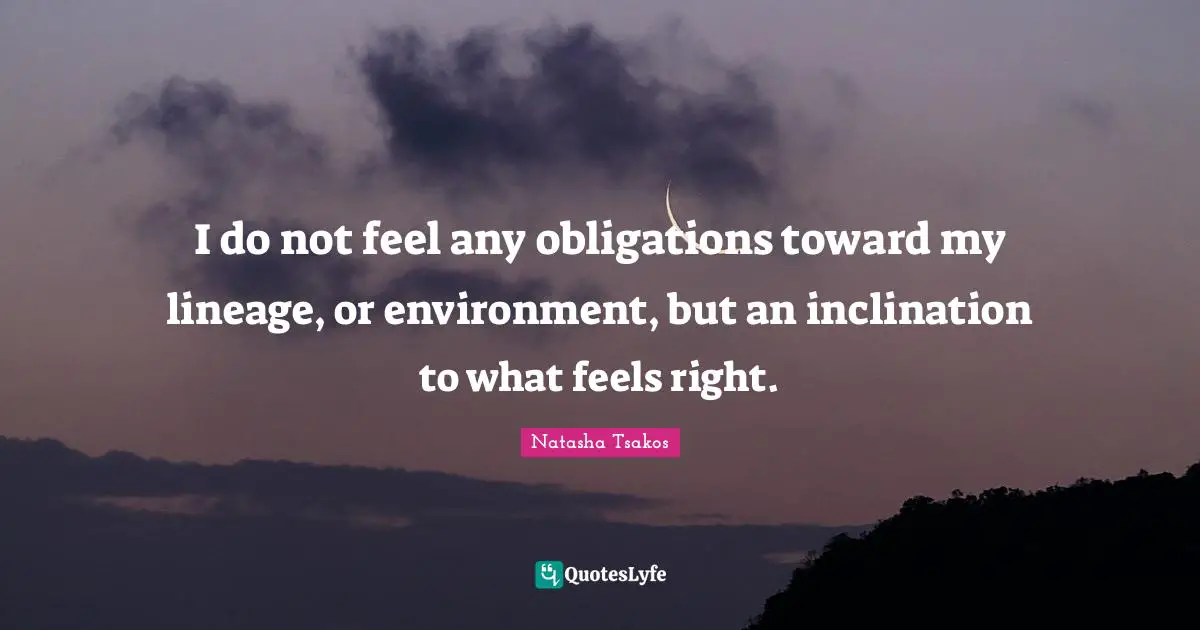 I do not feel any obligations toward my lineage, or environment, but an inclination to what feels right.