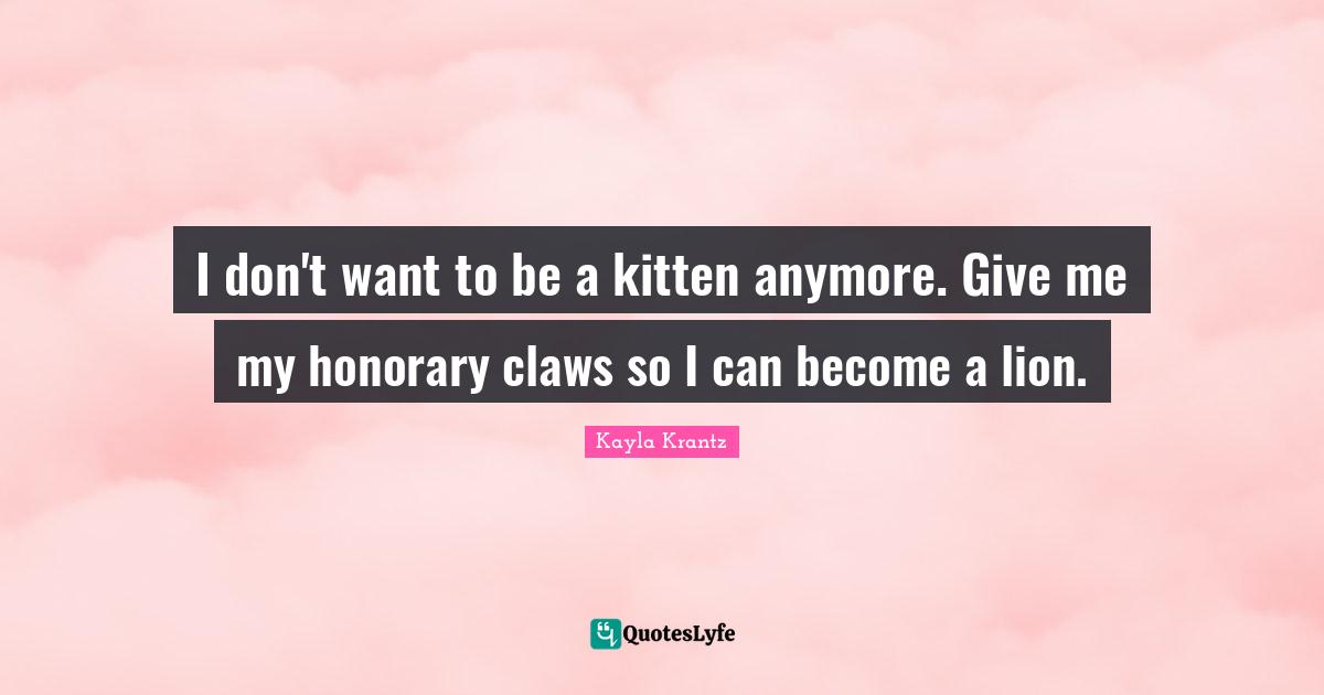 I don't want to be a kitten anymore. Give me my honorary claws so I can become a lion.