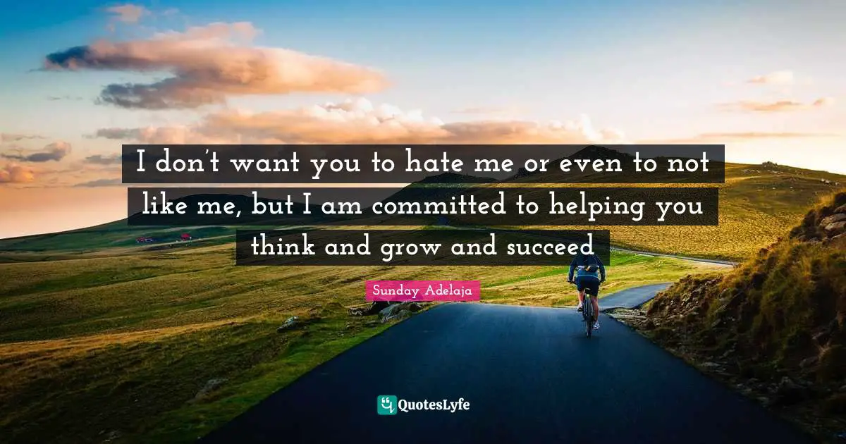 I don’t want you to hate me or even to not like me, but I am committed to helping you think and grow and succeed