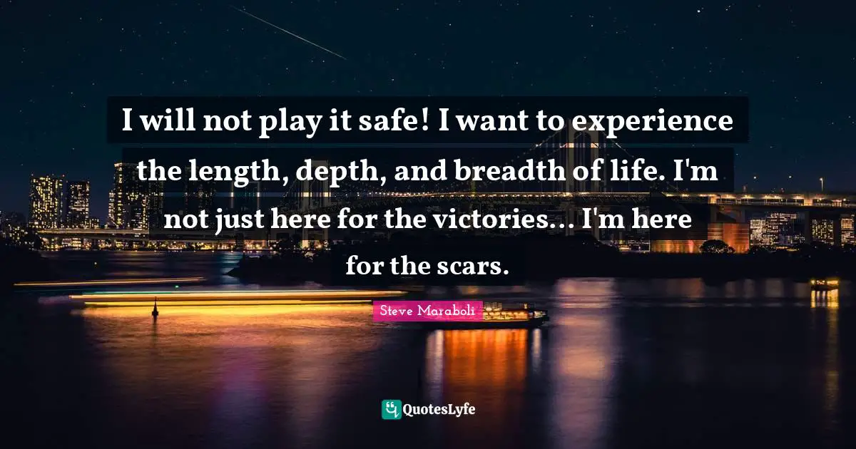 I will not play it safe! I want to experience the length, depth, and breadth of life. I'm not just here for the victories... I'm here for the scars.