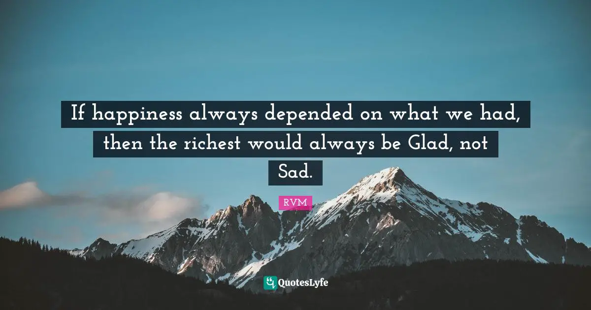 If happiness always depended on what we had, then the richest would always be Glad, not Sad.