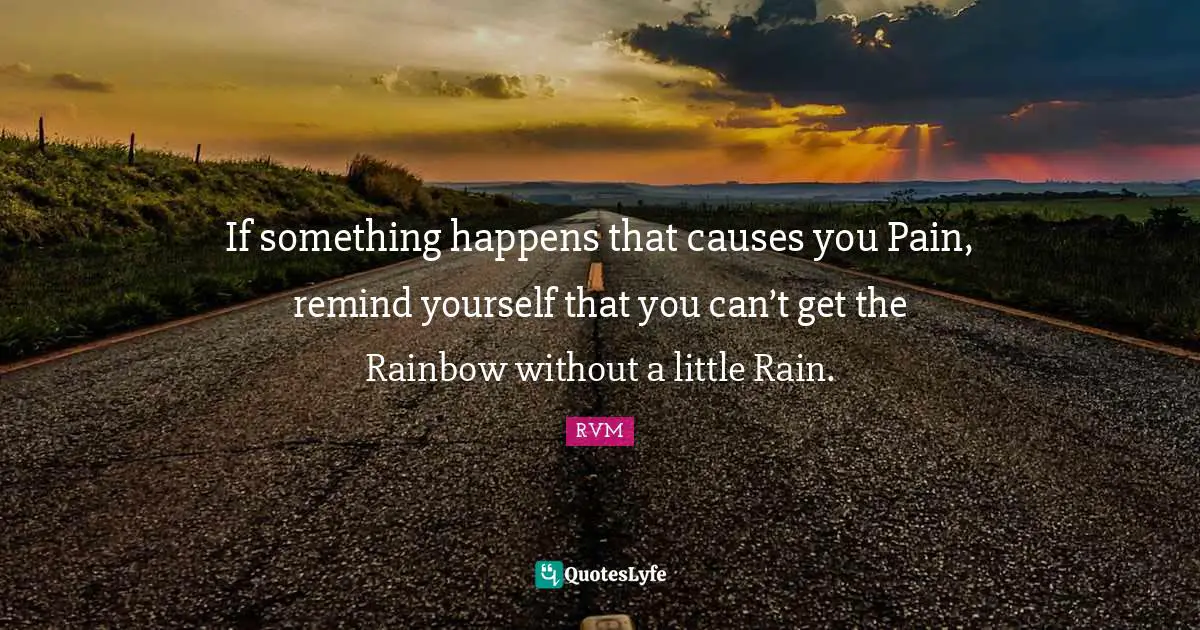 If something happens that causes you Pain, remind yourself that you can’t get the Rainbow without a little Rain.