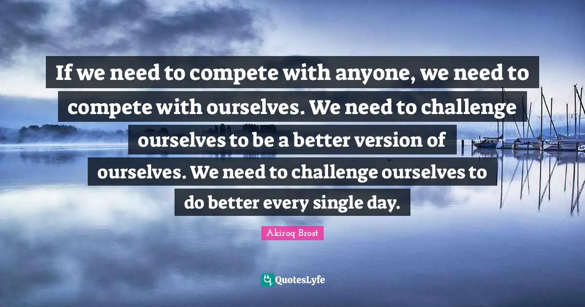 If we need to compete with anyone, we need to compete with ourselves. We need to challenge ourselves to be a better version of ourselves. We need to challenge ourselves to do better every single day.