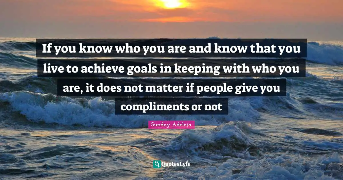 If you know who you are and know that you live to achieve goals in keeping with who you are, it does not matter if people give you compliments or not