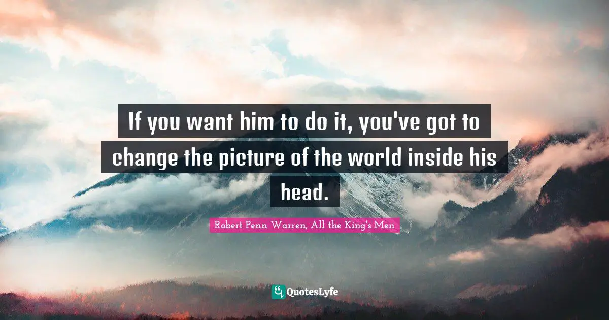 If you want him to do it, you've got to change the picture of the world inside his head.
