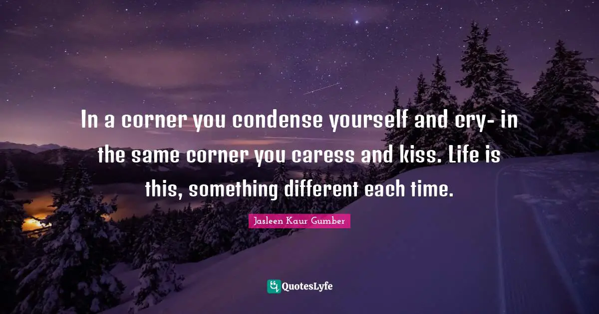 In a corner you condense yourself and cry- in the same corner you caress and kiss. Life is this, something different each time.