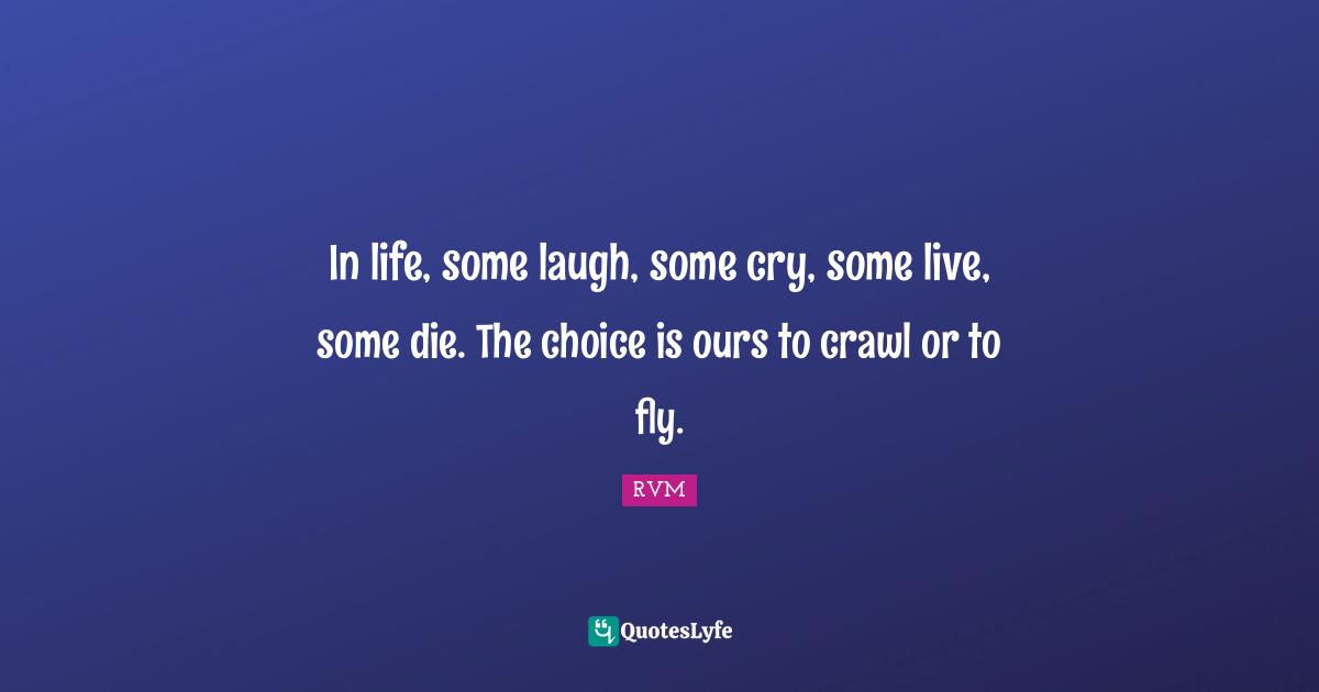 In life, some laugh, some cry, some live, some die. The choice is ours to crawl or to fly.