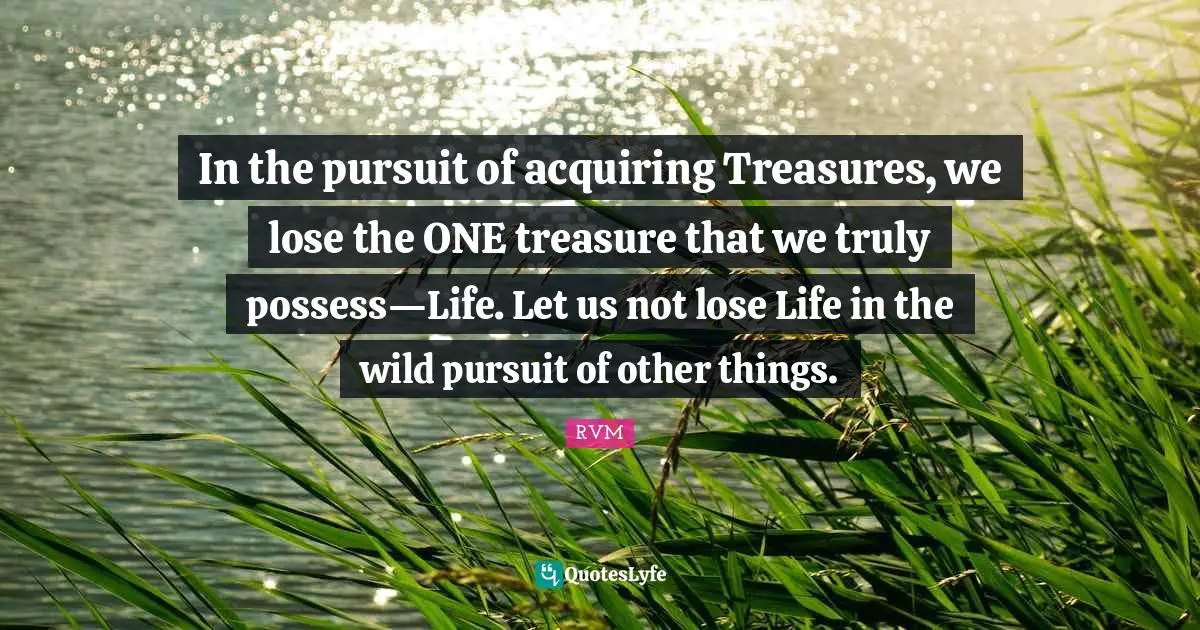 In the pursuit of acquiring Treasures, we lose the ONE treasure that we truly possess—Life. Let us not lose Life in the wild pursuit of other things.