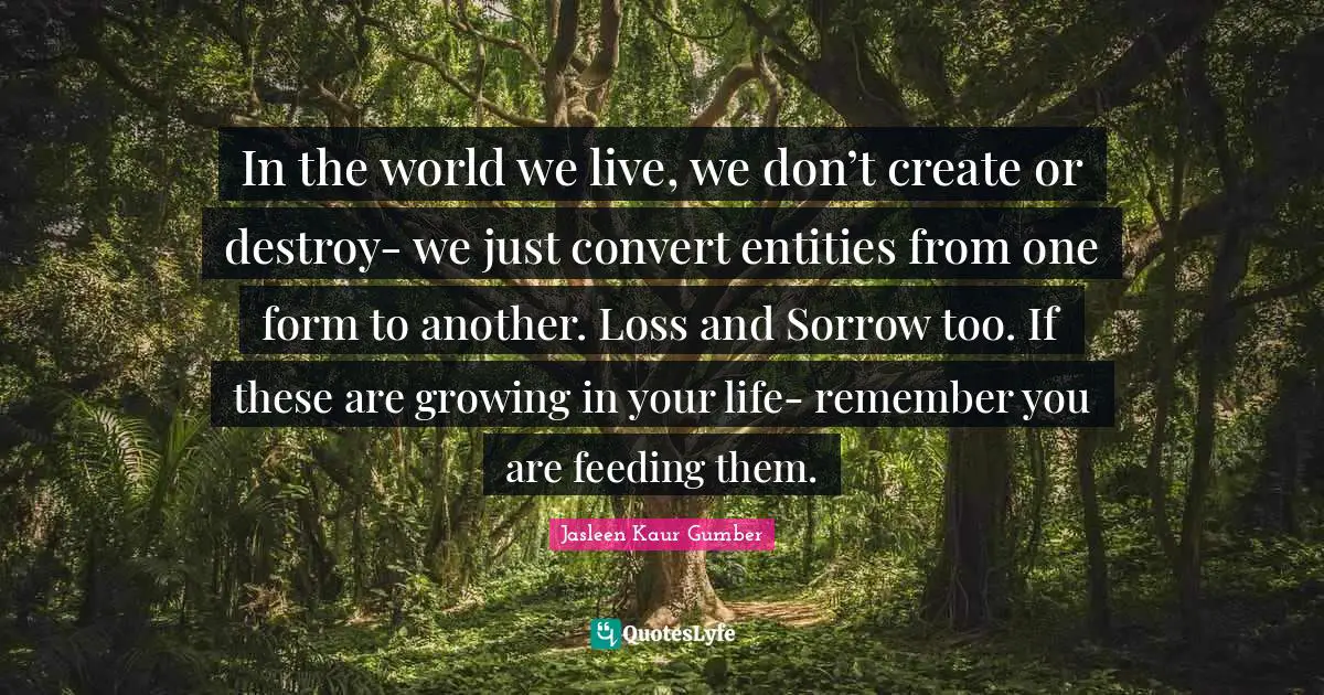 In the world we live, we don’t create or destroy- we just convert entities from one form to another. Loss and Sorrow too. If these are growing in your life- remember you are feeding them.