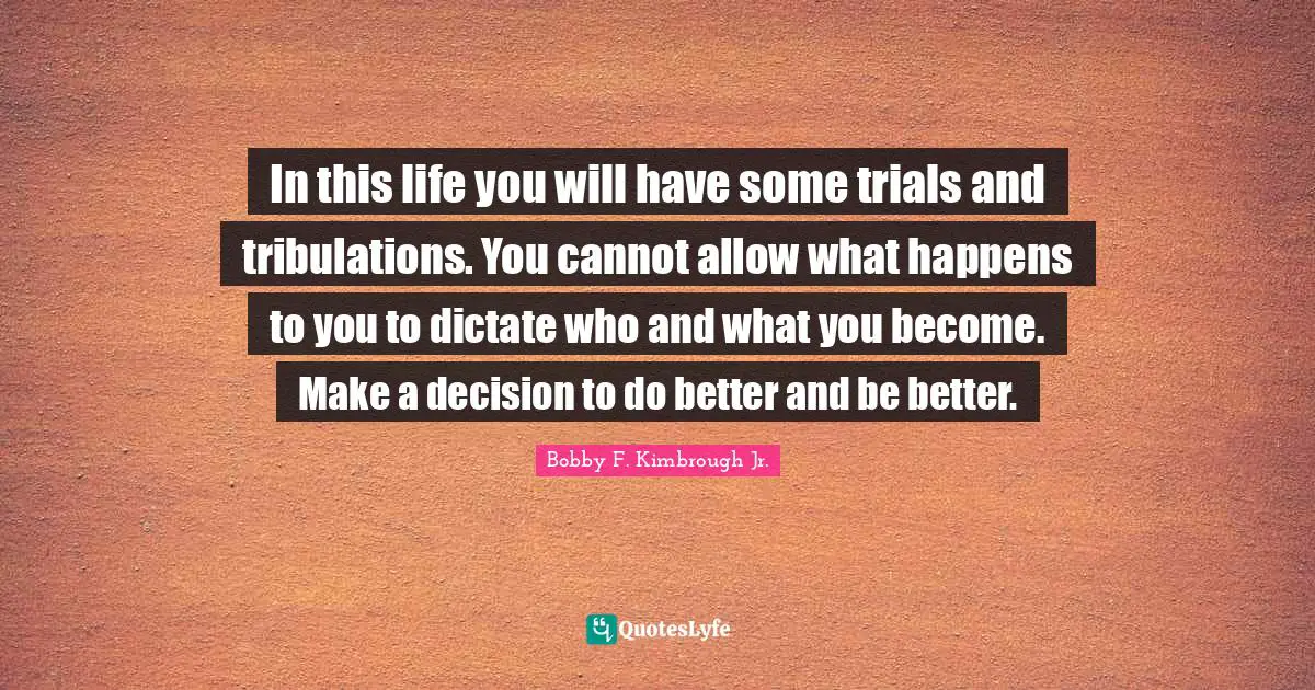 In this life you will have some trials and tribulations. You cannot allow what happens to you to dictate who and what you become. Make a decision to do better and be better.
