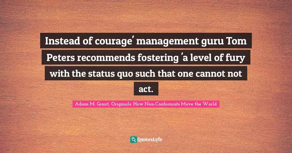 Instead of courage' management guru Tom Peters recommends fostering 'a level of fury with the status quo such that one cannot not act.
