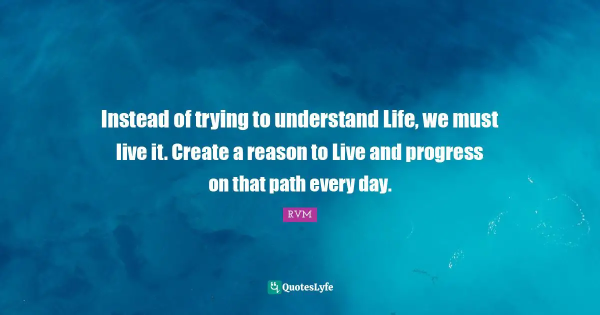 Instead of trying to understand Life, we must live it. Create a reason to Live and progress on that path every day.