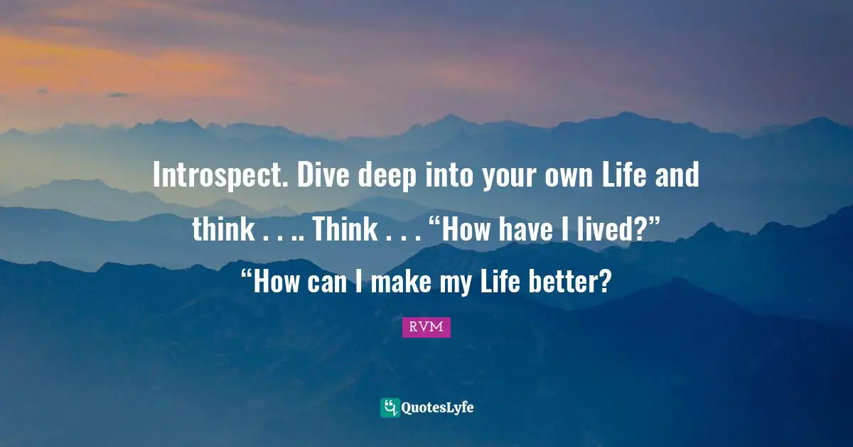 Introspect. Dive deep into your own Life and think . . .. Think . . . “How have I lived?” “How can I make my Life better?