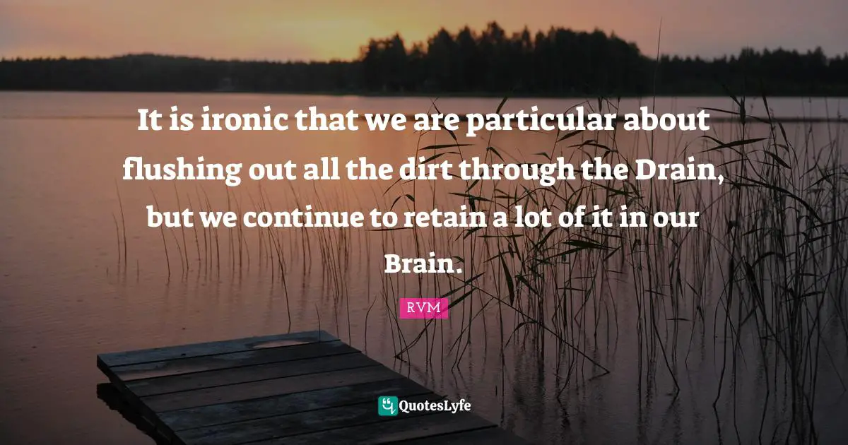 It is ironic that we are particular about flushing out all the dirt through the Drain, but we continue to retain a lot of it in our Brain.