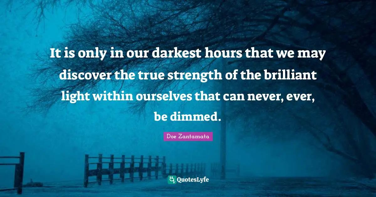 It is only in our darkest hours that we may discover the true strength of the brilliant light within ourselves that can never, ever, be dimmed.