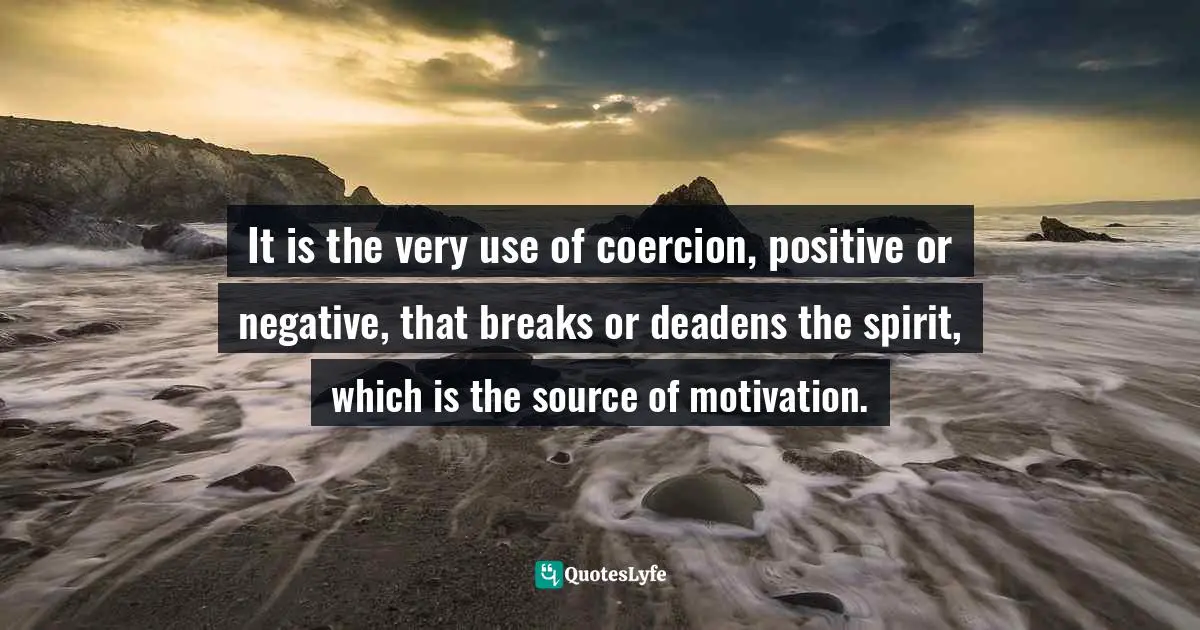 It is the very use of coercion, positive or negative, that breaks or deadens the spirit, which is the source of motivation.