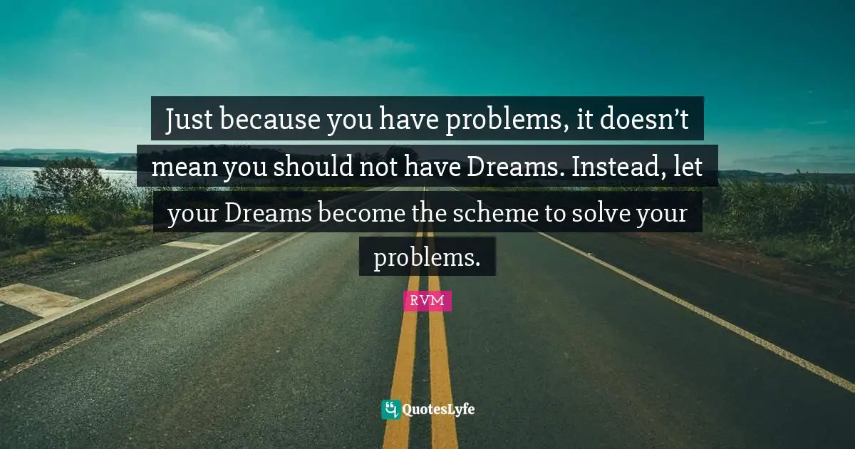 Just because you have problems, it doesn’t mean you should not have Dreams. Instead, let your Dreams become the scheme to solve your problems.
