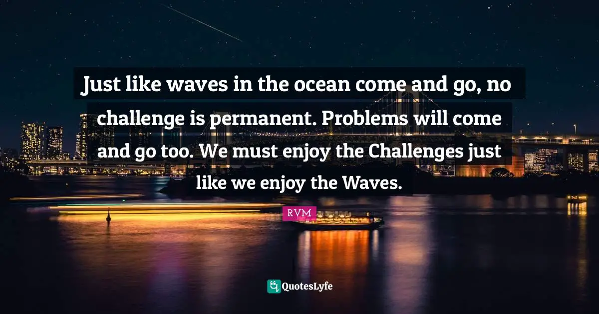 Just like waves in the ocean come and go, no challenge is permanent. Problems will come and go too. We must enjoy the Challenges just like we enjoy the Waves.