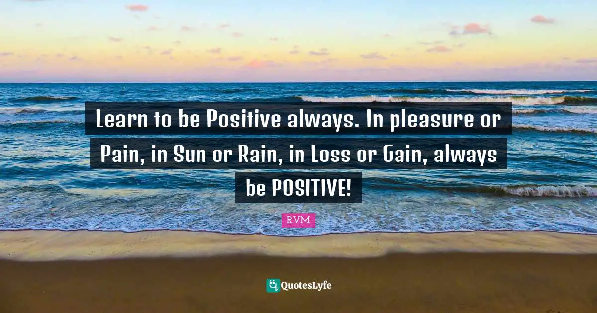 Learn to be Positive always. In pleasure or Pain, in Sun or Rain, in Loss or Gain, always be POSITIVE!