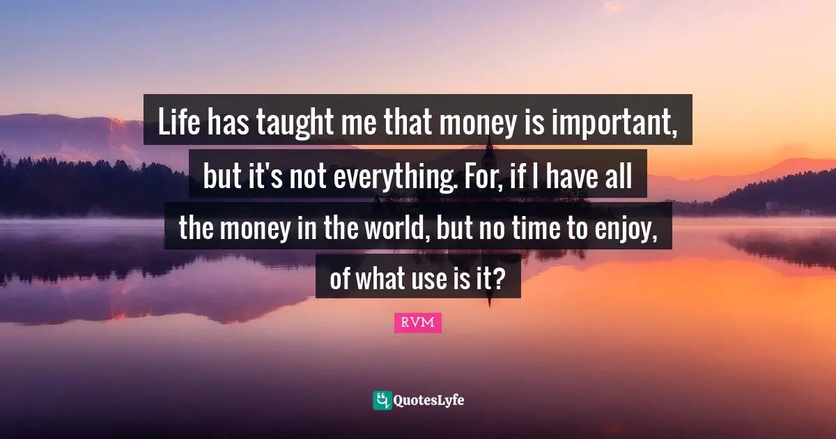 Life has taught me that money is important, but it's not everything. For, if I have all the money in the world, but no time to enjoy, of what use is it?