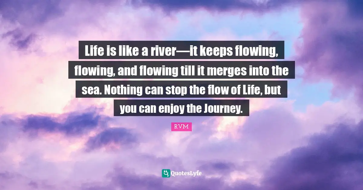 Life is like a river—it keeps flowing, flowing, and flowing till it merges into the sea. Nothing can stop the flow of Life, but you can enjoy the Journey.