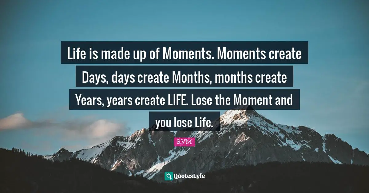 Life is made up of Moments. Moments create Days, days create Months, months create Years, years create LIFE. Lose the Moment and you lose Life.
