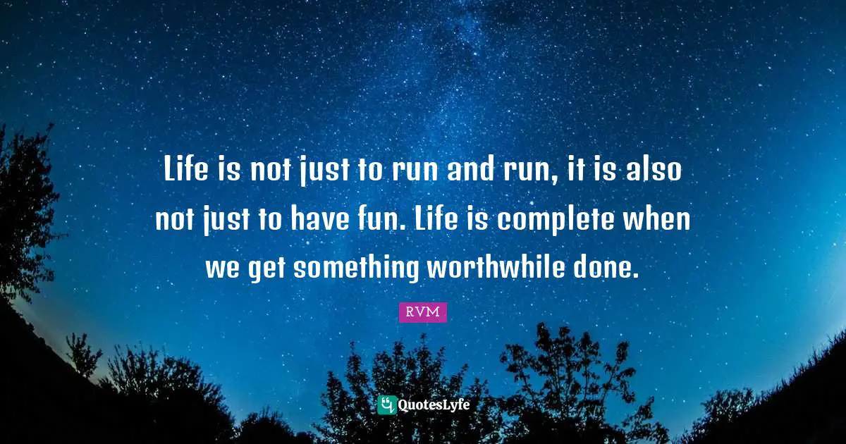 Life is not just to run and run, it is also not just to have fun. Life is complete when we get something worthwhile done.