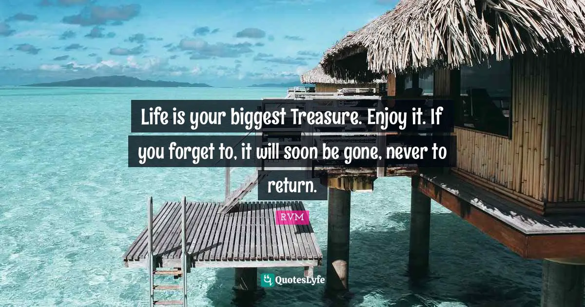 Life is your biggest Treasure. Enjoy it. If you forget to, it will soon be gone, never to return.
