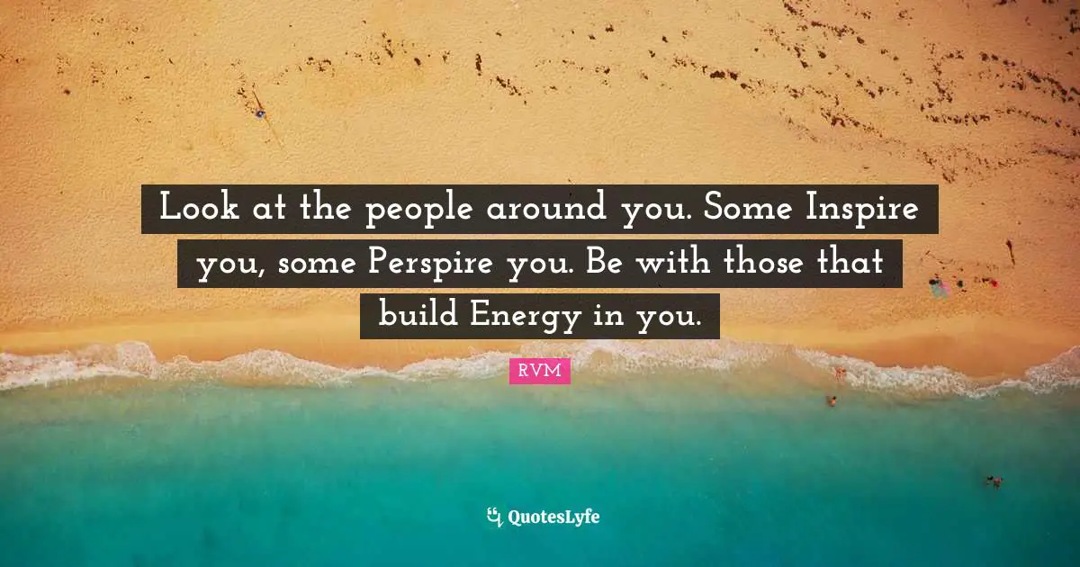 Look at the people around you. Some Inspire you, some Perspire you. Be with those that build Energy in you.