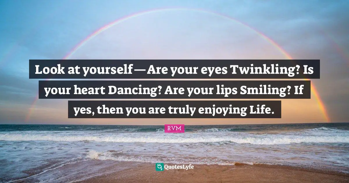 Look at yourself—Are your eyes Twinkling? Is your heart Dancing? Are your lips Smiling? If yes, then you are truly enjoying Life.