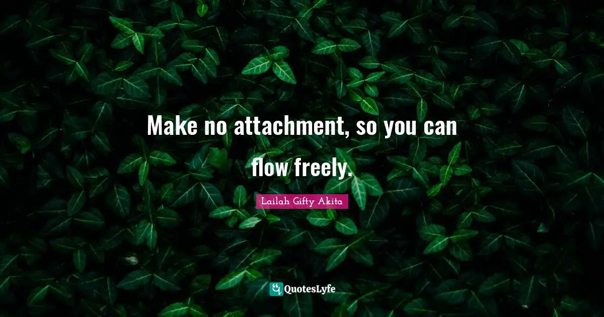 Make no attachment, so you can flow freely.
