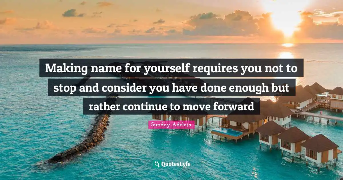 Making name for yourself requires you not to stop and consider you have done enough but rather continue to move forward