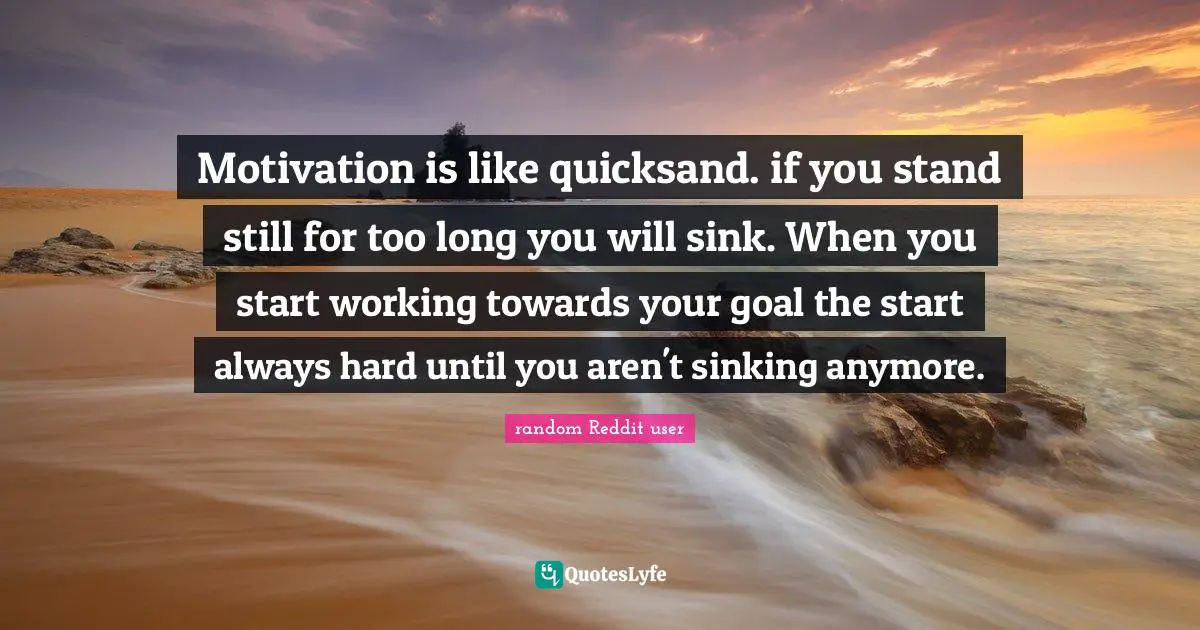 Motivation is like quicksand. if you stand still for too long you will sink. When you start working towards your goal the start always hard until you aren't sinking anymore.