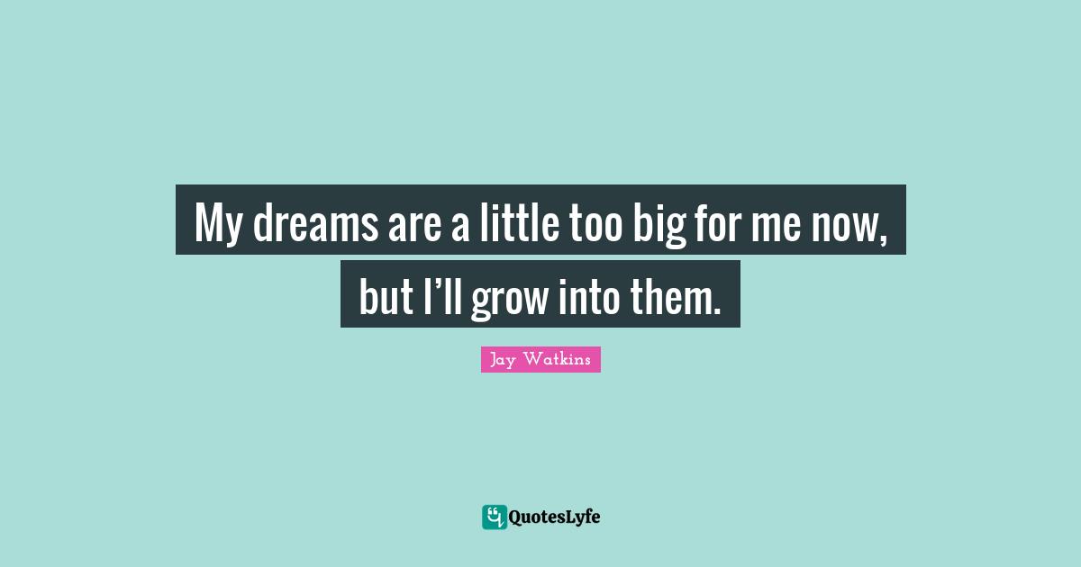 My dreams are a little too big for me now, but I’ll grow into them.