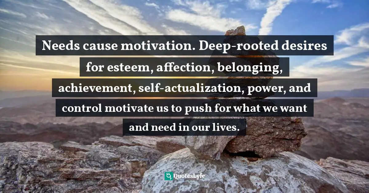 Lorii Myers, Make It Happen, A Healthy, Competitive Approach To Achieving Personal Success Quotes: "Needs cause motivation. Deep-rooted desires for esteem, affection, belonging, achievement, self-actualization, power, and control motivate us to push for what we want and need in our lives."