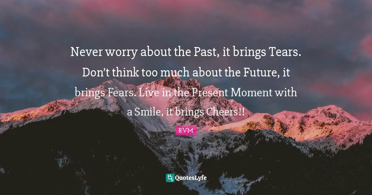Never worry about the Past, it brings Tears. Don’t think too much about the Future, it brings Fears. Live in the Present Moment with a Smile, it brings Cheers!!