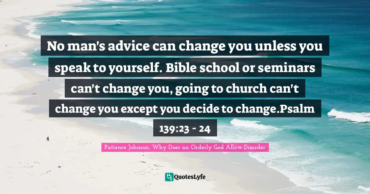 Patience Johnson, Why Does an Orderly God Allow Disorder Quotes: No man's advice can change you unless you speak to yourself. Bible school or seminars can't change you, going to church can't change you except you decide to change.Psalm 139:23 - 24