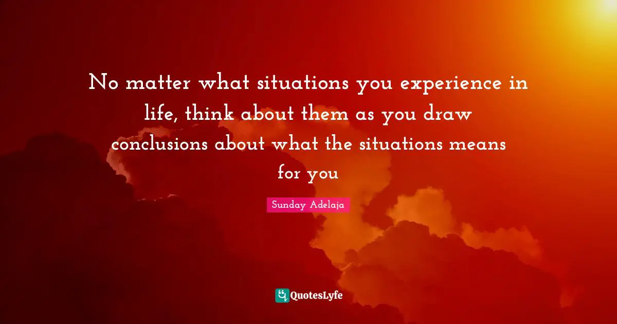 No matter what situations you experience in life, think about them as you draw conclusions about what the situations means for you