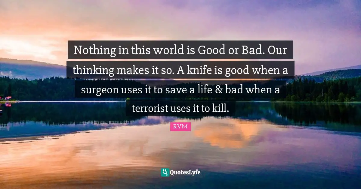 Nothing in this world is Good or Bad. Our thinking makes it so. A knife is good when a surgeon uses it to save a life & bad when a terrorist uses it to kill.