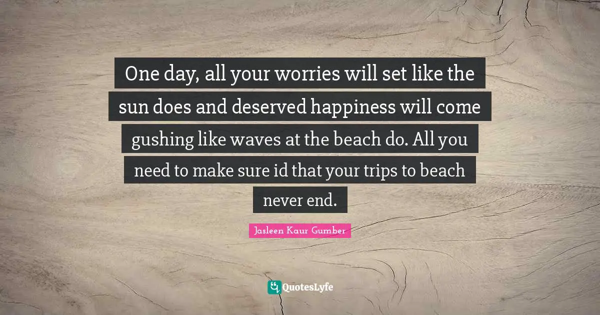 Jasleen Kaur Gumber Quotes: "One day, all your worries will set like the sun does and deserved happiness will come gushing like waves at the beach do. All you need to make sure id that your trips to beach never end."