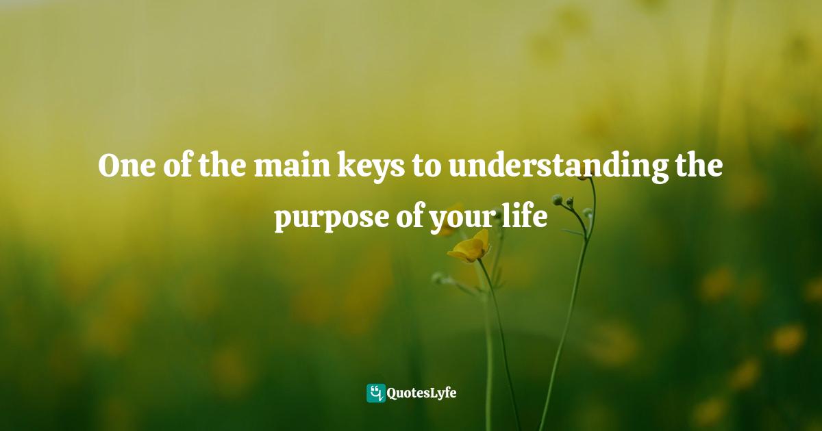 One of the main keys to understanding the purpose of your life