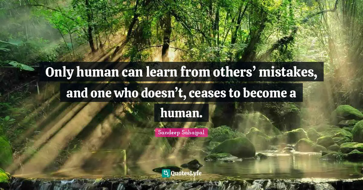 Only human can learn from others’ mistakes, and one who doesn’t, ceases to become a human.