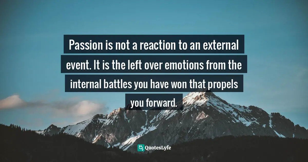 Passion is not a reaction to an external event. It is the left over emotions from the internal battles you have won that propels you forward.