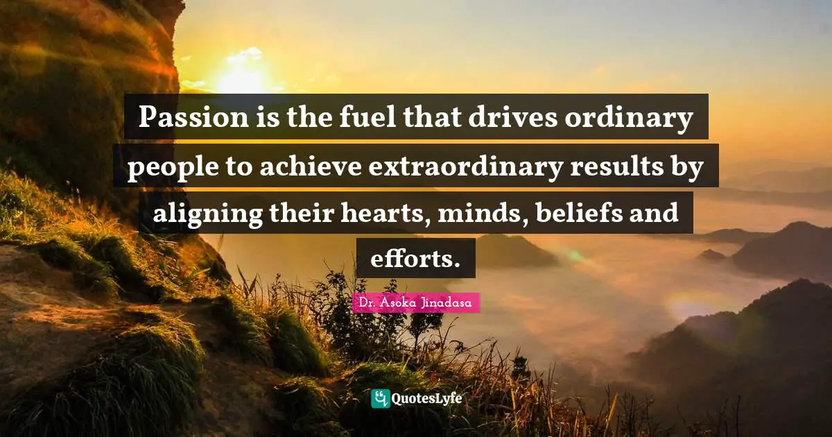 Passion is the fuel that drives ordinary people to achieve extraordinary results by aligning their hearts, minds, beliefs and efforts.