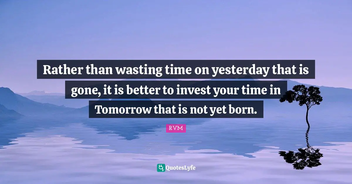 Rather than wasting time on yesterday that is gone, it is better to invest your time in Tomorrow that is not yet born.