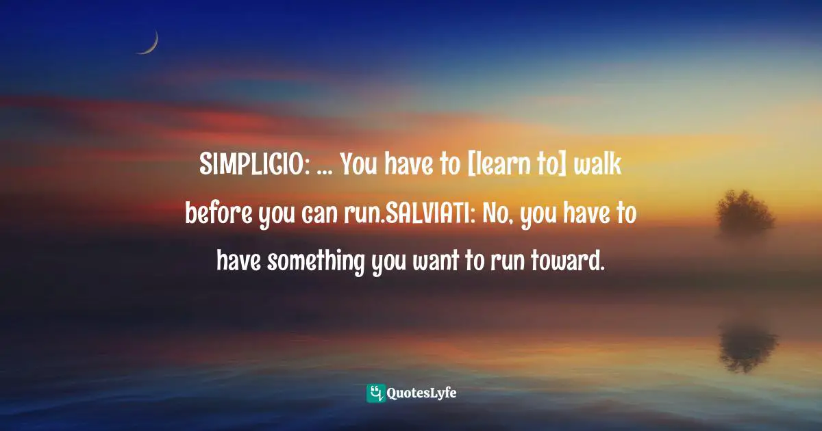 SIMPLICIO: ... You have to [learn to] walk before you can run.SALVIATI: No, you have to have something you want to run toward.