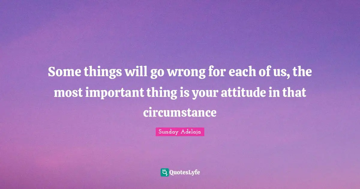 Some things will go wrong for each of us, the most important thing is your attitude in that circumstance