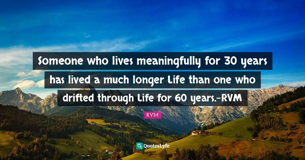 Someone who lives meaningfully for 30 years has lived a much longer Life than one who drifted through Life for 60 years.-RVM