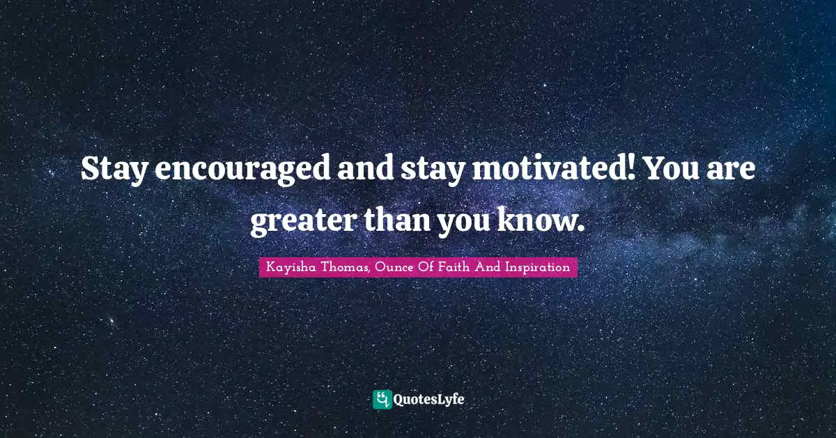 Stay encouraged and stay motivated! You are greater than you know.