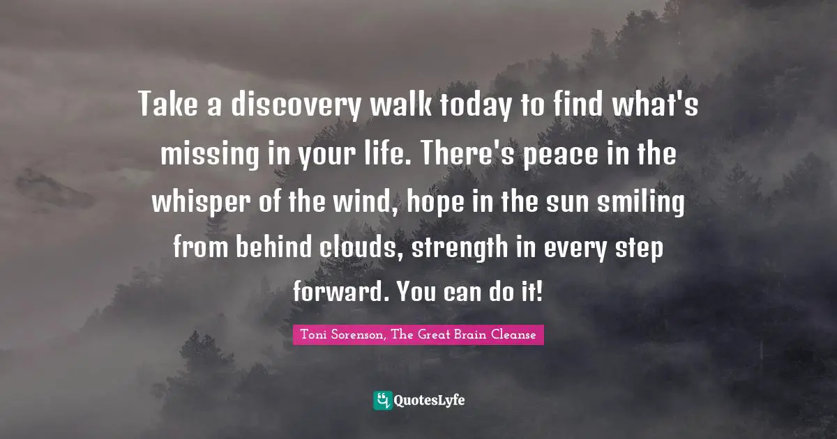 Toni Sorenson, The Great Brain Cleanse Quotes: "Take a discovery walk today to find what's missing in your life. There's peace in the whisper of the wind, hope in the sun smiling from behind clouds, strength in every step forward. You can do it!"